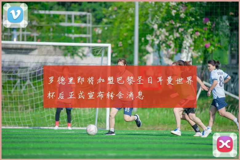 罗德里即将加盟巴黎圣日耳曼世界杯后正式宣布转会消息