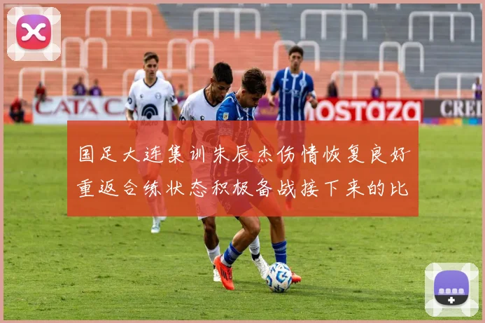 国足大连集训朱辰杰伤情恢复良好重返合练状态积极备战接下来的比赛