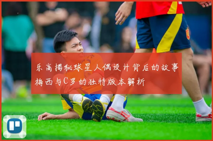 乐高揭秘球星人偶设计背后的故事梅西与C罗的独特版本解析