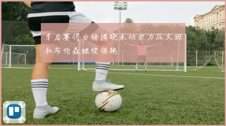 季后赛得分榜揭晓米切尔力压文班和布伦森继续领跑