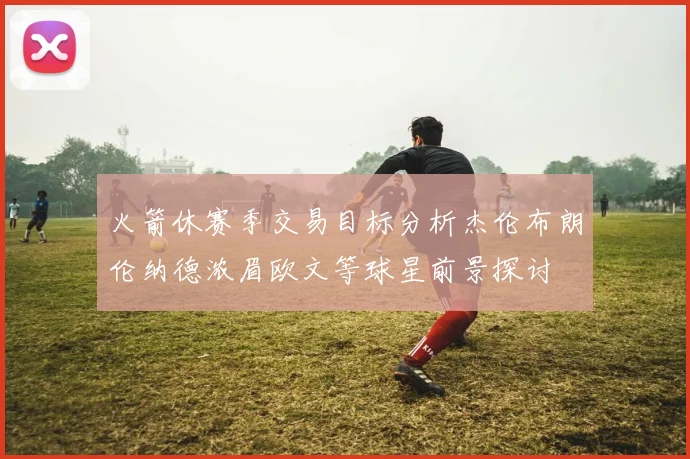 火箭休赛季交易目标分析杰伦布朗伦纳德浓眉欧文等球星前景探讨