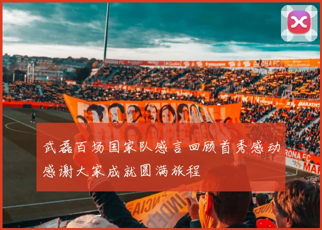 武磊百场国家队感言回顾首秀感动感谢大家成就圆满旅程
